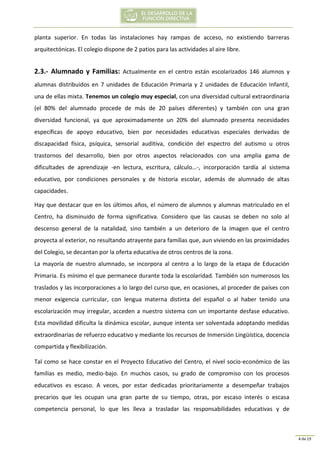 4 de 19
planta superior. En todas las instalaciones hay rampas de acceso, no existiendo barreras
arquitectónicas. El colegio dispone de 2 patios para las actividades al aire libre.
2.3.- Alumnado y Familias: Actualmente en el centro están escolarizados 146 alumnos y
alumnas distribuidos en 7 unidades de Educación Primaria y 2 unidades de Educación Infantil,
una de ellas mixta. Tenemos un colegio muy especial, con una diversidad cultural extraordinaria
(el 80% del alumnado procede de más de 20 países diferentes) y también con una gran
diversidad funcional, ya que aproximadamente un 20% del alumnado presenta necesidades
específicas de apoyo educativo, bien por necesidades educativas especiales derivadas de
discapacidad física, psíquica, sensorial auditiva, condición del espectro del autismo u otros
trastornos del desarrollo, bien por otros aspectos relacionados con una amplia gama de
dificultades de aprendizaje -en lectura, escritura, cálculo…-, incorporación tardía al sistema
educativo, por condiciones personales y de historia escolar, además de alumnado de altas
capacidades.
Hay que destacar que en los últimos años, el número de alumnos y alumnas matriculado en el
Centro, ha disminuido de forma significativa. Considero que las causas se deben no solo al
descenso general de la natalidad, sino también a un deterioro de la imagen que el centro
proyecta al exterior, no resultando atrayente para familias que, aun viviendo en las proximidades
del Colegio, se decantan por la oferta educativa de otros centros de la zona.
La mayoría de nuestro alumnado, se incorpora al centro a lo largo de la etapa de Educación
Primaria. Es mínimo el que permanece durante toda la escolaridad. También son numerosos los
traslados y las incorporaciones a lo largo del curso que, en ocasiones, al proceder de países con
menor exigencia curricular, con lengua materna distinta del español o al haber tenido una
escolarización muy irregular, acceden a nuestro sistema con un importante desfase educativo.
Esta movilidad dificulta la dinámica escolar, aunque intenta ser solventada adoptando medidas
extraordinarias de refuerzo educativo y mediante los recursos de Inmersión Lingüística, docencia
compartida y flexibilización.
Tal como se hace constar en el Proyecto Educativo del Centro, el nivel socio-económico de las
familias es medio, medio-bajo. En muchos casos, su grado de compromiso con los procesos
educativos es escaso. A veces, por estar dedicadas prioritariamente a desempeñar trabajos
precarios que les ocupan una gran parte de su tiempo, otras, por escaso interés o escasa
competencia personal, lo que les lleva a trasladar las responsabilidades educativas y de
 