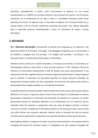 5 de 19
formación, principalmente al centro. Estas circunstancias se plasman en una escasa
representación en el AMPA, en una baja asistencia a las reuniones de tutoría, a las entrevistas
voluntarias con el profesorado de sus hijos e hijas o a actividades formativas sobre temas
educativos de interés. En algunos casos, el alumnado no dispone en la vivienda familiar de un
espacio propio ni de las mínimas condiciones necesarias para poder crear hábitos adecuados
para su desarrollo personal, desembocando a veces, en situaciones de riesgo e incluso
desamparo.
3. RECURSOS
3.1.- Recursos personales: Actualmente la plantilla está integrada por 21 docentes: 3 de
Educación Infantil, 6 de Primaria, 3 de Inglés, 2 de Pedagogía Terapéutica (una a 1/2 jornada), 2
de Audición y Lenguaje (una 1/2 jornada), 1 de Religión (1/2 jornada), 1 de Música, 1 de
Educación Física y 1 de Asturiano (1/2 jornada) y 1 Orientadora.
Además el centro cuenta con: 1 Auxiliar educadora, 2 Conserjes (uno de ellos a 1/2 jornada) y un
Fisioterapeuta, adscrito a otro centro. Y como recursos externos, 1 PTSC -Profesora Técnica de
Servicios a la Comunidad- perteneciente al EOE de Oviedo, que acude quincenalmente y una
maestra de Inmersión Lingüística (Aula de inmersión lingüística del IES Pando). El Equipo Regional
para la atención al alumnado con Necesidad Específica de Apoyo Educativo (Unidades de
discapacidad sensorial auditiva, de altas capacidades, de trastornos del espectro del autismo y
discapacidad física) colabora también con la Unidad de Orientación.
La plantilla docente es bastante estable. Aproximadamente las dos terceras partes posee destino
definitivo en el centro. En general, existe un buen clima de trabajo y el profesorado se muestra
preocupado e implicado en la formación del alumnado. No obstante, en ocasiones, se sienten
desanimados porque los resultados obtenidos no se corresponden con sus esfuerzos, por las
reiteradas faltas de respuesta y compromiso tanto por parte de algunos alumnos y alumnas
como de sus familias. También por la diversidad existente en las aulas para la que a veces resulta
muy difícil ofrecer una respuesta adecuada. Además existe la sensación de que las diversas
reuniones para la organización y seguimiento de la gestión educativa resultan poco operativas.
Desempeñan también su trabajo en el centro, 5 personas pertenecientes a una empresa externa
encargada del Servicio de comedor escolar y 2 trabajadoras de otra empresa encargada del
 