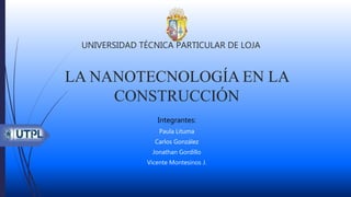 LA NANOTECNOLOGÍA EN LA
CONSTRUCCIÓN
Integrantes:
Paula Lituma
Carlos González
Jonathan Gordillo
Vicente Montesinos J.
UNIVERSIDAD TÉCNICA PARTICULAR DE LOJA
1
 