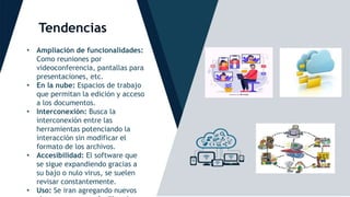 Tendencias
.
• Ampliación de funcionalidades:
Como reuniones por
videoconferencia, pantallas para
presentaciones, etc.
• En la nube: Espacios de trabajo
que permitan la edición y acceso
a los documentos.
• Interconexión: Busca la
interconexión entre las
herramientas potenciando la
interacción sin modificar el
formato de los archivos.
• Accesibilidad: El software que
se sigue expandiendo gracias a
su bajo o nulo virus, se suelen
revisar constantemente.
• Uso: Se iran agregando nuevos
 