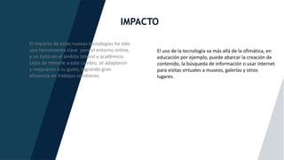 IMPACTO
El impacto de estas nuevas tecnologías ha sido
una herramienta clave para el entorno online,
y un éxito en el ámbito laboral y académico.
Lejos de temerle a este cambio, se adaptaron
y mejoraron a su gusto, logrando gran
eficiencia en trabajos cotidianos.
El uso de la tecnología va más allá de la ofimática, en
educación por ejemplo, puede abarcar la creación de
contenido, la búsqueda de información o usar internet
para visitas virtuales a museos, galerías y otros
lugares.
 