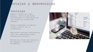 Ventajas y desventajas
Ventajas
•Desde un punto de vista
general, facilita de forma
considerable la realización de
las tareas de oficina más
comunes.
•Ayuda a mantener un soporte
y mejor control de la
información.
•Aprovecha recursos tecnológicos
como las computadoras para
automatizar procesos.
•Ofrece una forma más sencilla
de compartir información y
documentos.
 