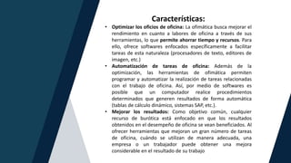 Características:
• Optimizar los oficios de oficina: La ofimática busca mejorar el
rendimiento en cuanto a labores de oficina a través de sus
herramientas, lo que permite ahorrar tiempo y recursos. Para
ello, ofrece softwares enfocados específicamente a facilitar
tareas de esta naturaleza (procesadores de texto, editores de
imagen, etc.)
• Automatización de tareas de oficina: Además de la
optimización, las herramientas de ofimática permiten
programar y automatizar la realización de tareas relacionadas
con el trabajo de oficina. Así, por medio de softwares es
posible que un computador realice procedimientos
determinados que generen resultados de forma automática
(tablas de cálculo dinámico, sistemas SAP, etc.).
• Mejorar los resultados: Como objetivo común, cualquier
recurso de burótica está enfocado en que los resultados
obtenidos en el desempeño de oficina se vean beneficiados. Al
ofrecer herramientas que mejoran un gran número de tareas
de oficina, cuándo se utilizan de manera adecuada, una
empresa o un trabajador puede obtener una mejora
considerable en el resultado de su trabajo
 