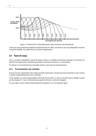 4
4
Figura 2-2. Relación Par-Velocidad cuando varía la frecuencia de alimentación
Vemos que esta característica podemos mantenerla hasta los 50Hz, momento en que el par disponible comienza
a disminuir (debido a la reducción de la corriente magnetizante).
2.4 Tipos de carga
Este es un aspecto importante a la hora de elegir el motor y el variador de frecuencia adecuado. En concreto nos
interesan las cargas activas (aquellas que producen una fuerza resistente a su movimiento).
En relación a la característica par-velocidad, tenemos varios tipos de funcionamiento.
2.4.1 Funcionamiento a par constante
En éste caso, las características de la carga en estado estacionario son tales que el par requerido es más o menos
el mismo, independientemente de la velocidad.
Como ejemplo, las cintas transportadoras funcionan de este modo. A veces es necesario que se aplique un gran
par de arranque (1.5 veces el nominal) para superar la fricción y acelerar la máquina.
La curva típica de este modo de funcionamiento la podemos ver en la siguiente figura:
 