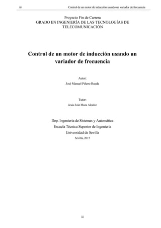 iii Control de un motor de inducción usando un variador de frecuencia
iii
Proyecto Fin de Carrera
GRADO EN INGENIERÍA DE LAS TECNOLOGÍAS DE
TELECOMUNICACIÓN
Control de un motor de inducción usando un
variador de frecuencia
Autor:
José Manuel Piñero Rueda
Tutor:
Jesús Iván Maza Alcañiz
Dep. Ingeniería de Sistemas y Automática
Escuela Técnica Superior de Ingeniería
Universidad de Sevilla
Sevilla, 2015
 