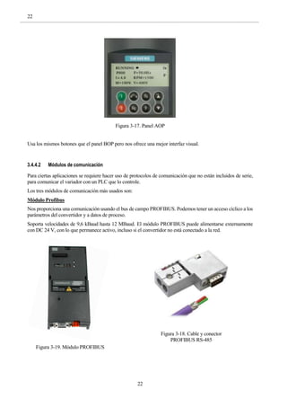 22
22
Figura 3-17. Panel AOP
Usa los mismos botones que el panel BOP pero nos ofrece una mejor interfaz visual.
3.4.4.2 Módulos de comunicación
Para ciertas aplicaciones se requiere hacer uso de protocolos de comunicación que no están incluidos de serie,
para comunicar el variador con un PLC que lo controle.
Los tres módulos de comunicación más usados son:
Módulo Profibus
Nos proporciona una comunicación usando el bus de campo PROFIBUS. Podemos tener un acceso cíclico a los
parámetros del convertidor y a datos de proceso.
Soporta velocidades de 9,6 kBaud hasta 12 MBaud. El módulo PROFIBUS puede alimentarse externamente
con DC 24 V, con lo que permanece activo, incluso si el convertidor no está conectado a la red.
Figura 3-19. Módulo PROFIBUS
Figura 3-18. Cable y conector
PROFIBUS RS-485
 