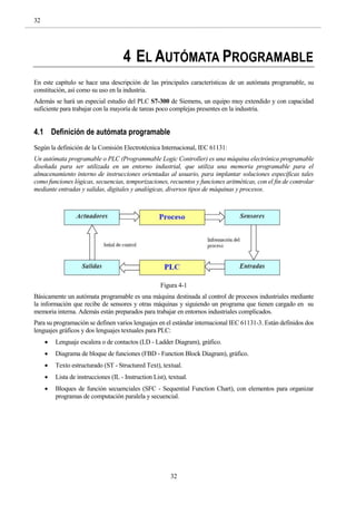 32
32
4 EL AUTÓMATA PROGRAMABLE
En este capítulo se hace una descripción de las principales características de un autómata programable, su
constitución, así como su uso en la industria.
Además se hará un especial estudio del PLC S7-300 de Siemens, un equipo muy extendido y con capacidad
suficiente para trabajar con la mayoría de tareas poco complejas presentes en la industria.
4.1 Definición de autómata programable
Según la definición de la Comisión Electrotécnica Internacional, IEC 61131:
Un autómata programable o PLC (Programmable Logic Controller) es una máquina electrónica programable
diseñada para ser utilizada en un entorno industrial, que utiliza una memoria programable para el
almacenamiento interno de instrucciones orientadas al usuario, para implantar soluciones específicas tales
como funciones lógicas, secuencias, temporizaciones, recuentos y funciones aritméticas, con el fin de controlar
mediante entradas y salidas, digitales y analógicas, diversos tipos de máquinas y procesos.
Figura 4-1
Básicamente un autómata programable es una máquina destinada al control de procesos industriales mediante
la información que recibe de sensores y otras máquinas y siguiendo un programa que tienen cargado en su
memoria interna. Además están preparados para trabajar en entornos industriales complicados.
Para su programación se definen varios lenguajes en el estándar internacional IEC 61131-3. Están definidos dos
lenguajes gráficos y dos lenguajes textuales para PLC:
 Lenguaje escalera o de contactos (LD - Ladder Diagram), gráfico.
 Diagrama de bloque de funciones (FBD - Function Block Diagram), gráfico.
 Texto estructurado (ST - Structured Text), textual.
 Lista de instrucciones (IL - Instruction List), textual.
 Bloques de función secuenciales (SFC - Sequential Function Chart), con elementos para organizar
programas de computación paralela y secuencial.
 