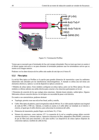 49 Control de un motor de inducción usando un variador de frecuencia
49
Figura 5-2. Terminación Profibus
Vemos que es necesario que el terminador de bus esté siempre alimentado. Para no tener que tener en cuenta si
el último equipo está activo o no para alimentar al terminador podemos usar los terminadores activos que se
mostro en la imagen anterior.
Podemos ver los datos técnicos de los cables más usados de este tipo en el Anexo II.
5.3.2 Fibra óptica
La red de fibra óptica en Profibus es la opción para grandes distancias de transmisión o para los ambientes
industriales más afectados por las interferencias electromagnéticas. A menudo se utiliza una red mixta con
elementos eléctricos y ópticos. La red de dispositivos ópticos consiste en:
• Módulos de enlace óptico. Estos módulos configuran un enlace óptico, junto con las fibras ópticas. De estos
módulos se obtiene además una salida eléctrica para conectar a las estaciones participantes en la red.
• Elementos de conexión de los que cuelgan otras estaciones. Además tienen entrada y salida óptica. Algunos
fabricantes ofrecen conexión directa a la red óptica sin necesidad de pasar a red eléctrica.
En cuanto a sus características, podemos destacar:
 Topología: permite crear una red en bus lineal, anillo y estrella.
 Cable: fibra óptica de plástico, para la longitud de onda de 660 nm. Si es vidrio puede emplearse una longitud
de onda de 800 a 1500 nm. Además, se tendrá en cuenta si el cable deber ser instalado en el interior o
exterior, al igual que el cable eléctrico, para seleccionar la resistencia del cable.
 Distancias de transmisión, pueden llegar a ser de hasta 10 y 15 km.
 Número de estaciones, como máximo 127. La expansión de la red se complica porque deben coexistir
sistemas eléctricos y sistemas ópticos. Aparecen conectores de fibra, adaptadores fibra-RS485, conectores
de par de fibra (uno para transmitir y otro para recibir). Los dispositivos de enlace ópticos disponen de
conexiones ópticas y también de cable de bus.
 