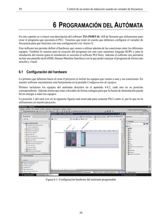 59 Control de un motor de inducción usando un variador de frecuencia
59
6 PROGRAMACIÓN DEL AUTÓMATA
En este capitulo se va hacer una descripción del software TIA PORTAL v13 de Siemens que utilizaremos para
crear el programa que ejecutará el PLC. Tenemos que tener en cuenta que debemos configurar el variador de
frecuencia para que funcione con esta configuración (ver Anexo I)
Este software nos permite definir el hardware que vamos a utilizar además de las conexiones entre los diferentes
equipos. También lo usamos para la creación del programa (en este caso usaremos lenguaje KOP) y para la
simulación del mismo (para la simulación se necesita el software PLCSim). Además el software nos permitirá
incluir una pantalla táctil (HMI, Human-Machine Interface) con la que poder manejar el programa de forma más
sencilla y visual.
6.1 Configuración del hardware
Lo primero que debemos hacer al crear el proyecto es incluir los equipos que vamos a usar y sus conexiones. En
nuestro software encontramos esta herramienta en la pestaña Configuración de equipos.
Primero incluimos los equipos del autómata descritos en el apartado 4.4.2, cada uno en su posición
correspondiente. Además tienen que estar colocados de forma contigua para que la fuente de alimentación pueda
llevar energía a todos los equipos.
La posición 3 del rack (ver en la siguiente figura) está reservada para conectar PLCs entre sí, por lo que no la
utilizaremos en nuestro proyecto.
Figura 6-1. Configuración hardware del autómata programable
 