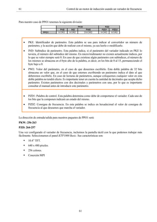 61 Control de un motor de inducción usando un variador de frecuencia
61
Para nuestro caso de PPO1 tenemos la siguiente división:
 PKE: Identificador de parámetro. Esta palabra se usa para indicar al convertidor un número de
parámetro, y la acción que debe de realizar con el mismo, ya sea leerlo o modificarlo.
 IND: Subíndice de parámetro. Esta palabra indica, si el parámetro del variador indicado en PKE lo
tuviera, el número del subíndice del mismo. En micro/midimaster no existen actualmente índices, por
lo que su valor siempre será 0. En caso de que existiese algún parámetro con subíndices, el número de
los mismos se almacena en el byte alto de la palabra, es decir, en los bits de 8 al 15, permaneciendo el
byte bajo a 0.
 PWE: Valor del parámetro, en el caso de que deseemos escribirlo. Esta doble palabra de 32 bits
almacena un valor que, en el caso de que estemos escribiendo un parámetro indica el dato al que
deberemos escribirlo. En caso de lecturas de parámetros, aunque coloquemos cualquier valor en esta
doble palabra no tendrá efecto. Es importante tener en cuenta la cantidad de decimales que acepta dicho
parámetro. Existen parámetros con dos decimales y parámetros con uno, por lo que es importante
consultar el manual antes de introducir este parámetro.
 PZD1: Palabra de control. Esta palabra determina como debe de comportarse el variador. Cada uno de
los bits que la componen indicará un estado del mismo.
 PZD2: Consigna de frecuencia. En esta palabra se indica en hexadecimal el valor de consigna de
frecuencia al que deseamos que marcha el variador.
La dirección de entrada/salida para nuestros paquetes de PPO1 será:
PKW: 256-263
PZD: 264-257
Una vez configurado el variador de frecuencia, incluimos la pantalla táctil con la que podemos trabajar más
fácilmente. Seleccionamos el panel KTP1000 Basic. Sus características son:
 10.4” TFT.
 640 x 480 pixeles.
 256 colores.
 Conexión MPI
 