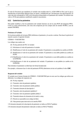 68
68
El valor de frecuencia que mandamos al variador está escalada entre 0 y 16384 (4000 en Hex.) por lo que si
introducimos un porcentaje debemos hacer un ajuste y multiplicarlo por 164 (hacemos una aproximación). El
valor más alto corresponde al 100% de la frecuencia almacenada en el parámetro del variador. Por defecto este
valor es 50 Hz pero podemos modificarlo cuando lo necesitemos.
6.2.2 Control de los parámetros
Para poder modificar y leer los parámetros del variador haremos uso de la zona PKW del telegrama PPO1.
Como ya vimos anteriormente, esta zona está compuesta por tres campos (dos de tamaño WORD y uno de
tamaño DWORD).
Peticiones al Variador
En la primera palabra de la trama (PKE) definimos el parámetro y la acción a realizar. Para hacer la petición al
maestro usamos el siguiente formato:
CÓDIGO + PARÁMETRO
Los códigos mas usados son:
(0) No hay petición del PLC al variador
(1) Solicitamos el valor del parámetro al variador
(2) Modificamos el valor de un parámetro del variador. El parámetro es una palabra (se cambia en RAM)
(3) Modificamos el valor de un parámetro del variador. El parámetro es una doble palabra (se cambia en
RAM)
(13) Modificamos el valor de un parámetro del variador. El parámetro es una doble palabra (se cambia en
la EEPROM)
(14) Modificamos el valor de un parámetro del variador. El parámetro es una palabra (se cambia en la
EEPROM)
Para introducir el parámetro se debe hacer de forma hexadecimal.
Por ejemplo, si deseamos leer el valor del parámetro P0700, deberíamos enviar en la palabra el valor 12BC.
Respuesta del variador
El variador usa el mismo formato de CÓDIGO + PARÁMETRO pero en este caso los códigos que utiliza son
diferentes. Los códigos de respuesta son:
(0) No hay respuesta
(1) Transmite valor de parámetro (palabra)
(2) Transmite valor de parámetro (doble palabra)
(3) Transmite elemento de descripción 1
(4) Transmite valor de parámetro (palabra) 2
(5) Transmite valor de parámetro (palabra doble) 2
(6) Transmite número de elementos de la matriz o array
(7) Petición no ejecutable (con código de fallo)
(8) Falta permiso para intervenir en la interfaz PKW
1 El elemento deseado de la descripción de parámetro se indica en IND (2ª palabra)
2 El elemento deseado del parámetro indexado se indica en IND (2ª Palabra)
 