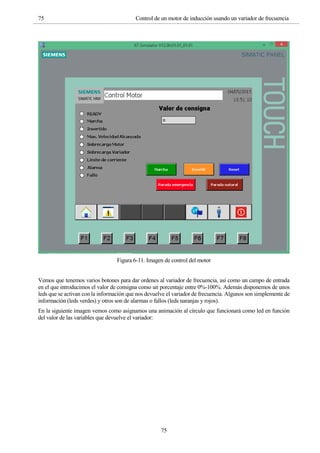 75 Control de un motor de inducción usando un variador de frecuencia
75
Figura 6-11. Imagen de control del motor
Vemos que tenemos varios botones para dar ordenes al variador de frecuencia, así como un campo de entrada
en el que introducimos el valor de consigna como un porcentaje entre 0%-100%. Además disponemos de unos
leds que se activan con la información que nos devuelve el variador de frecuencia. Algunos son simplemente de
información (leds verdes) y otros son de alarmas o fallos (leds naranjas y rojos).
En la siguiente imagen vemos como asignamos una animación al círculo que funcionará como led en función
del valor de las variables que devuelve el variador:
 