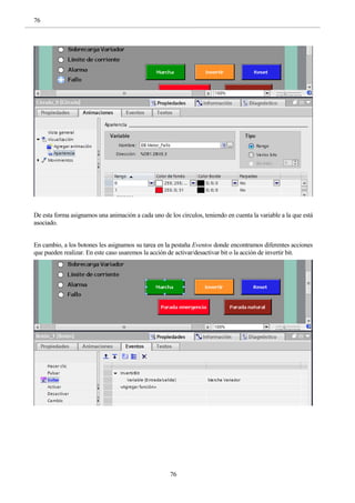 76
76
De esta forma asignamos una animación a cada uno de los círculos, teniendo en cuenta la variable a la que está
asociado.
En cambio, a los botones les asignamos su tarea en la pestaña Eventos donde encontramos diferentes acciones
que pueden realizar. En este caso usaremos la acción de activar/desactivar bit o la acción de invertir bit.
 