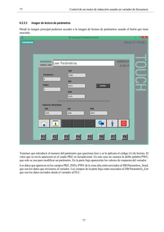 77 Control de un motor de inducción usando un variador de frecuencia
77
6.2.3.3 Imagen de lectura de parámetros
Desde la imagen principal podemos acceder a la imagen de lectura de parámetros usando el botón que tiene
asociado.
Tenemos que introducir el numero del parámetro que queremos leer y se le aplicara el código (1) de lectura. El
valor que se envía aparecerá en el cuado PKE en hexadecimal. En este caso no usamos la doble palabra PWE,
que solo se usa para modificar un parámetro. En la parte baja aparecerán los valores de respuesta del variador.
Los datos que aparecen en los campos PKE, IND y PWE de la zona alta están asociados al DB Parametros_Send,
que son los datos que enviamos al variador. Los campos de la parte baja están asociados al DB Parametros_Get
que son los datos enviados desde el variador al PLC.
 
