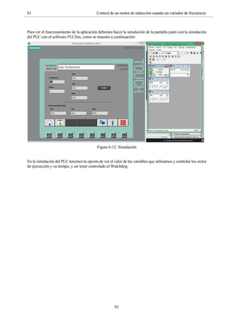 81 Control de un motor de inducción usando un variador de frecuencia
81
Para ver el funcionamiento de la aplicación debemos hacer la simulación de la pantalla junto con la simulación
del PLC con el software PLCSim, como se muestra a continuación:
Figura 6-12. Simulación
En la simulación del PLC tenemos la opción de ver el valor de las variables que utilizamos y controlar los ciclos
de ejecucción y su tiempo, y así tener controlado el Watchdog.
 