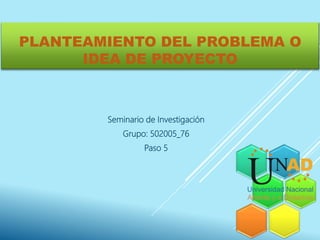 PLANTEAMIENTO DEL PROBLEMA O
IDEA DE PROYECTO
Seminario de Investigación
Grupo: 502005_76
Paso 5
 