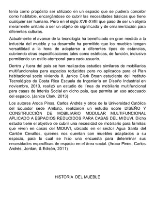 tenía como propósito ser utilizado en un espacio que se pudiera concebir
como habitable, encargándose de cubrir las necesidades básicas que tiene
cualquier ser humano. Pero en el siglo XVII-XVIII que paso de ser un objeto
meramente unitario a ser un objeto de significado y de ornamentación para
diferentes culturas.
Actualmente el avance de la tecnología ha beneficiado en gran medida a la
industria del mueble y su desarrollo ha permitido que los muebles tengan
versatilidad a la hora de adaptarse a diferentes tipos de estancias,
cubriendo otras especificaciones tales como estéticas, de función, inclusive
permitiendo un estilo atemporal para cada usuario.
Dentro y fuera del país se han realizados estudios similares de mobiliarios
multifuncionales para espacios reducidos pero no aplicados para el Plan
habitacional socio vivienda II. Janice Clark Bryan estudiante del Instituto
Tecnológico de Costa Rica Escuela de Ingeniería en Diseño Industrial en
noviembre, 2013, realizó un estudio de línea de mobiliario multifuncional
para casas de Interés Social en dicho país, que permita un uso adecuado
del espacio. (Janice Clark, 2013)
Los autores Aroca Pinos, Carlos Andrés y otros de la Universidad Católica
del Ecuador sede Ambato, realizaron un estudio sobre DISEÑO Y
CONSTRUCCIÓN DE MOBILIARIO MODULAR MULTIFUNCIONAL
APLICADO A ESPACIOS REDUCIDOS PARA CASAS DEL MIDUVI. Dicho
estudio tiene el objetivo de cubrir una necesidad de mobiliario para familias
que viven en casas del MIDUVI, ubicado en el sector Agua Santa del
Cantón Cevallos, quienes nos cuentan con muebles adaptados a su
espacio, para lo cual se hizo una encuesta para determinar sus
necesidades específicas de espacio en el área social. (Aroca Pinos, Carlos
Andrés, Jordan, & Edisón, 2011)
HISTORIA DEL MUEBLE
 
