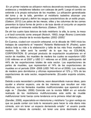 En un primer instante se utilizaron motivos decorativos renacentistas, como
arabescos y medallones tallados con cabezas de perfil. Luego el cambio se
extiende a la propia estructura de los muebles. La utilización generalizada
del torno y de la talla, permiten al mobiliario isabelino alcanzar una
configuración original y definir los rasgos característicos de un estilo propio.
(Galeon, 2012) Las patas de las mesas, sillas y las columnas de las camas
presentan la típica forma de jarrón o de taza dando al conjunto un aspecto
que anticipa el inminente estilo Barroco. (Galeon, 2012)
De ahí los cuatro tipos básicos de todo mobiliario: la silla, la cama, la mesa
y el baúl conocido como anaquel (Nutsch, 1992) Jorge Álvarez Licenciado
en Historia y director de la revista Apuntes (2002 -2005)”
En Cuenca, ciudad con vocación artesanal, en la década de 1940 inicia los
trabajos de carpintería el “maestro” Roberto Maldonado M. (Padre), quien
dedica toda su vida a la elaboración y talla de los más finos muebles de
madera. Su taller será “la semilla” de lo que hoy es COLINEAL
CORPORATION. El principal producto de exportación ecuatoriano en el
sector de muebles, los muebles de madera los cuales se exportaron USD
2.85 millones en el 2007 y USD 2.1 millones en el 2008, participando del
44% de las exportaciones totales de este sector. Las exportaciones de
partes de muebles, que representan el 14% de las exportaciones de
muebles en el periodo 2004 -2008 (USD 748 mil en el 2008). Los muebles
de madera para dormitorios y oficinas representaron el 12% y 10% de las
exportaciones de este sector, respectivamente. (Ecuador exporta octubre,
2009).
Debido a esta necesidad o problema, sean desarrollado nuevas ideas, para
ayudar a ahorrar espacio, una de las maneras que resultan ser más
efectivas, son los llamados muebles multifuncionales que apareció en el
siglo xx “ (Sandler, 2008) Coincide con la revista M&M en un estudio
realizado de los mobiliarios multifuncionales este estilo de mueble
multifuncional tomó fuerza como tendencia en la primera mitad del siglo.
(Sandler, 2008), especialista en interiorismo y mobiliario “La gran ventaja es
que se puede contar con todo lo necesario para hacer la vida diaria más
cómoda, aún sin tener un espacio demasiado amplio`` el usuario puede
contar con mesas de comedor, sin tener una zona destinada a ello,
 