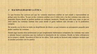  RACIONALIDAD DE LA ÉTICA
Lo que hicimos fue correcto por que las ventanas anteriores estaban en mal estado y representaban un
peligro para los niños. Ya que en dos ventanas estaban con el vidrio roto y las dos ventanas mas están con
pequeñas fisuras donde se podían quebrar en cualquier momento. Donde nos salió muy caras ya que en
otras partes las ventanas estaban mas caras donde el gasto hubiera sido elevado y no lo podríamos
comprar.
De acuerdo con la ética no hubo un despilfárralo de dinero ya que teníamos un presupuesto pequeño para
poder cambiar las ventanas.
Donde jugo nuestra ética profesional ya que simplemente hubiéramos comprados las ventanas mas caras
y además buscar a personas que nos realicen la instalación de las ventanas. Donde no hubo sobreprecio
en la compra y donde buscamos el bien de los niños. Todo quedo en facturas ante cualquier reclamo que
se puedan presentar con los padres.
 