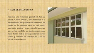 FASE DE DIAGNOSTICA
Haciendo una evaluación general del Aula de
Inicial “Caritas Dulces”, una inspección a la
infraestructura nos pudimos dar cuenta que los
vidrios de las ventanas están en mal estado
unos están trizados y otros están al trisarse por
que no han recibido un mantenimiento cada
mesa. Por lo cual se aconseja comprar nuevos
vidrios y cambiar las ventanas del Aula de
Inicial “Caritas Dulces”
 