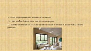 10.- Hacer un presupuesto para la compra de las ventanas.
11.- Hacer un plano de como van a verse las nuevas ventanas.
12.- Realizar una reunión con los padres de familia si están de acuerdo en colocar nuevas ventanas
para el aula.
 
