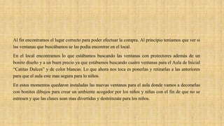 Al fin encontramos el lugar correcto para poder efectuar la compra. Al principio teníamos que ver si
las ventanas que buscábamos se las podía encontrar en el local.
En el local encontramos lo que estábamos buscando las ventanas con protectores además de un
bonito diseño y a un buen precio ya que estábamos buscando cuatro ventanas para el Aula de Inicial
“Catitas Dulces” y de color blancas. Lo que ahora nos toca es ponerlas y retirarlas a las anteriores
para que el aula este mas segura para lo niños.
En estos momentos quedaron instaladas las nuevas ventanas para el aula donde vamos a decorarlas
con bonitos dibujos para crear un ambiente acogedor por los niños y niñas con el fin de que no se
estresen y que las clases sean mas divertidas y destrénzate para los niños.
 
