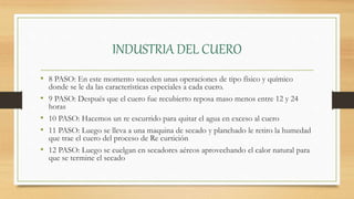 INDUSTRIA DEL CUERO
• 8 PASO: En este momento suceden unas operaciones de tipo físico y químico
donde se le da las características especiales a cada cuero.
• 9 PASO: Después que el cuero fue recubierto reposa maso menos entre 12 y 24
horas
• 10 PASO: Hacemos un re escurrido para quitar el agua en exceso al cuero
• 11 PASO: Luego se lleva a una maquina de secado y planchado le retiro la humedad
que trae el cuero del proceso de Re curtición
• 12 PASO: Luego se cuelgan en secadores aéreos aprovechando el calor natural para
que se termine el secado
 