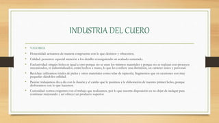 INDUSTRIA DEL CUERO
• VALORES
• Honestidad: actuamos de manera congruente con lo que decimos y ofrecemos.
• Calidad: ponemos especial atención a los detalles consiguiendo un acabado esmerado.
• Exclusividad: ningún bolso es igual a otro porque no se usan los mismos materiales y porque no se realizan con procesos
mecanizados, ni industrializados; están hechos a mano, lo que les confiere una distinción, un carácter único y personal.
• Reciclaje: utilizamos retales de pieles y otros materiales como telas de tapicería; fragmentos que en ocasiones son muy
pequeñas dándoles utilidad.
• Pasión: trabajamos día a día con la ilusión y el cariño que le pusimos a la elaboración de nuestro primer bolso, porque
disfrutamos con lo que hacemos.
• Curiosidad: somos exigentes con el trabajo que realizamos, por lo que nuestra disposición es no dejar de indagar para
continuar mejorando y así ofrecer un producto superior.
 
