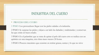 INDUSTRIA DEL CUERO
• PROCESO DEL CUERO
1 PASO: Los proveedores llegar con las pieles saladas a la industria.
2 PASO: Se separan las pieles y dejan a un lado las dañadas y maltratadas y conservan
las que están en buen estado.
3 PASO: Es el pelambre que se trata de quitar el pelo del cuero esto se realiza con un
químico en una maquina, esto dura maso menos 24 horas.
3 PASO: Proceso mecánico que consiste en retirar grasas, carnes y lo que no sirve
 