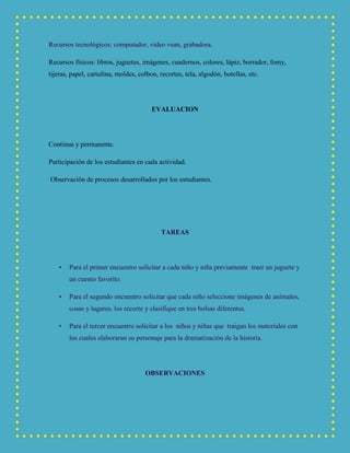 Recursos tecnológicos: computador, video vean, grabadora.
Recursos físicos: libros, juguetes, imágenes, cuadernos, colores, lápiz, borrador, fomy,
tijeras, papel, cartulina, moldes, colbon, recortes, tela, algodón, botellas, etc.
EVALUACION
Continua y permanente.
Participación de los estudiantes en cada actividad.
Observación de procesos desarrollados por los estudiantes.
TAREAS
• Para el primer encuentro solicitar a cada niño y niña previamente traer un juguete y
un cuento favorito.
• Para el segundo encuentro solicitar que cada niño seleccione imágenes de animales,
cosas y lugares, los recorte y clasifique en tres bolsas diferentes.
• Para el tercer encuentro solicitar a los niños y niñas que traigan los materiales con
los cuales elaboraran su personaje para la dramatización de la historia.
OBSERVACIONES
 