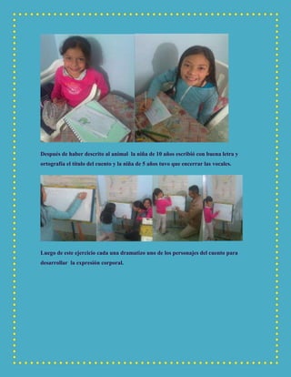 Después de haber descrito al animal la niña de 10 años escribió con buena letra y
ortografía el título del cuento y la niña de 5 años tuvo que encerrar las vocales.
Luego de este ejercicio cada una dramatizo uno de los personajes del cuento para
desarrollar la expresión corporal.
 