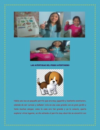 LAS AVENTURAS DEL PERRO AVENTURERO
Había una vez un pequeño perrito que era muy juguetón y bastante aventurero,
además de ser curioso y soñador vivía en una casa grande con un gran jardín y
tenía muchos amigos, como la casa era tan grande y ya la conocía, quería
explorar otros lugares, un día estando el perrito muy aburrido se encontró con
 