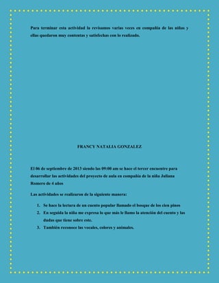 Para terminar esta actividad la revisamos varias veces en compañía de las niñas y
ellas quedaron muy contentas y satisfechas con lo realizado.
FRANCY NATALIA GONZALEZ
El 06 de septiembre de 2013 siendo las 09:00 am se hace el tercer encuentre para
desarrollar las actividades del proyecto de aula en compañía de la niña Juliana
Romero de 4 años
Las actividades se realizaron de la siguiente manera:
1. Se hace la lectura de un cuento popular llamado el bosque de los cien pinos
2. En seguida la niña me expresa lo que más le llamo la atención del cuento y las
dudas que tiene sobre este.
3. También reconoce las vocales, colores y animales.
 