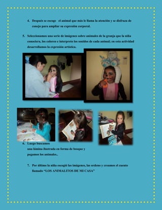 4. Después se escoge el animal que más le llama la atención y se disfraza de
conejo para ampliar su expresión corporal.
5. Seleccionamos una serie de imágenes sobre animales de la granja que la niña
conociera, los coloreo e interpreto los sonidos de cada animal; en esta actividad
desarrollamos la expresión artística.
6. Luego buscamos
una lámina ilustrada en forma de bosque y
pegamos los animales..
7. Por último la niña escogió las imágenes, las ordeno y creamos el cuento
llamado “LOS ANIMALITOS DE MI CASA”
 