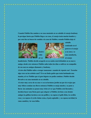 Cuando Pablito iba camino a su casa montado en su caballo el conejo bonbony
lo persigue hasta que Pablito llega a su casa, el conejo tenía mucha hambre y
por esto iba en busca de comida a la casa de Pablito; cuando Pablito dejo el
caballo
comiendo en el
potrero el conejo
dentro a su casa y se
robó una zanahoria,
al ver al conejo
hambriento Pablito decide acogerlo en su casita convirtiéndolo en su nuevo
amigo, desde este entonces Pablito salía todos los días a cultivar en compañía
de sus nuevos amigos diamante y bonbony.
Al otro día Pablito salía a recoger manzanas cuando de repente zas! Escucha
algo raro en los arboles aaa!!! Era un lindo gatito que tenía lastimada una
manita, al ver Pablito que el gato bigotes no podía caminar, Pablito decide
llevarlo a su casa montado en su caballo.
Al estar muy cerca de su casa ve en su hermoso jardín un par de ovejas que
muy felices comían sus flores entonces Pablito se enoja mucho y se pone a
llorar ,los animales se ponen muy triste al ver que Pablito está llorando y
deciden hacer una fiesta para que alegrar a Pablito; invitan a sus demás
amigos la gallina turuleca con sus pollito y su esposo el gallo Kike, la cerdita
rosa y su esposo el cerdo Jaime zenu, el pato aginaldo y su esposa navidad, la
rana candela y la vaca lolita.
 