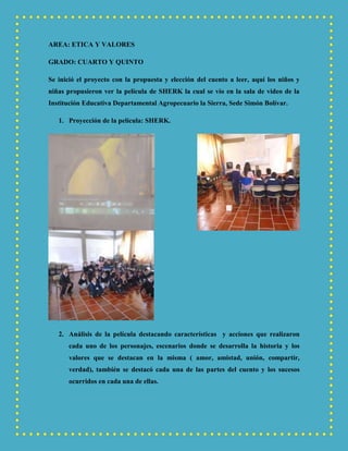 AREA: ETICA Y VALORES
GRADO: CUARTO Y QUINTO
Se inició el proyecto con la propuesta y elección del cuento a leer, aquí los niños y
niñas propusieron ver la película de SHERK la cual se vio en la sala de video de la
Institución Educativa Departamental Agropecuario la Sierra, Sede Simón Bolívar.
1. Proyección de la película: SHERK.
2. Análisis de la película destacando características y acciones que realizaron
cada uno de los personajes, escenarios donde se desarrolla la historia y los
valores que se destacan en la misma ( amor, amistad, unión, compartir,
verdad), también se destacó cada una de las partes del cuento y los sucesos
ocurridos en cada una de ellas.
 