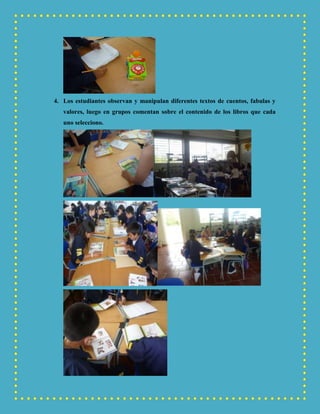 4. Los estudiantes observan y manipulan diferentes textos de cuentos, fabulas y
valores, luego en grupos comentan sobre el contenido de los libros que cada
uno selecciono.
 