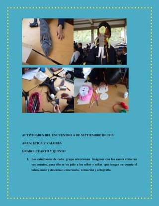 ACTIVIDADES DEL ENCUENTRO 6 DE SEPTIEMBRE DE 2013.
AREA: ETICA Y VALORES
GRADO: CUARTO Y QUINTO
1. Los estudiantes de cada grupo seleccionan imágenes con las cuales redactan
sus cuentos, para ello se les pide a los niños y niñas que tengan en cuenta el
inicio, nudo y desenlace, coherencia, redacción y ortografía.
 