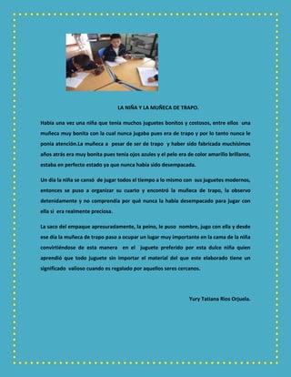 LA NIÑA Y LA MUÑECA DE TRAPO.
Había una vez una niña que tenía muchos juguetes bonitos y costosos, entre ellos una
muñeca muy bonita con la cual nunca jugaba pues era de trapo y por lo tanto nunca le
ponía atención.La muñeca a pesar de ser de trapo y haber sido fabricada muchísimos
años atrás era muy bonita pues tenía ojos azules y el pelo era de color amarillo brillante,
estaba en perfecto estado ya que nunca había sido desempacada.
Un día la niña se cansó de jugar todos el tiempo a lo mismo con sus juguetes modernos,
entonces se puso a organizar su cuarto y encontró la muñeca de trapo, la observo
detenidamente y no comprendía por qué nunca la había desempacado para jugar con
ella si era realmente preciosa.
La saco del empaque apresuradamente, la peino, le puso nombre, jugo con ella y desde
ese día la muñeca de trapo paso a ocupar un lugar muy importante en la cama de la niña
convirtiéndose de esta manera en el juguete preferido por esta dulce niña quien
aprendió que todo juguete sin importar el material del que este elaborado tiene un
significado valioso cuando es regalado por aquellos seres cercanos.
Yury Tatiana Rios Orjuela.
 