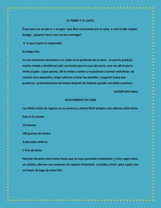 EL PERRO Y EL GATO.
Érase una vez un perro y un gato que iban caminando por la selva y este le dijo al gato:
Amigo: ¿quieres hacer una carrera conmigo?
A lo que el gato le respondió:
Si amigo mío.
En ese momento escucharon un ruido en la profundo de la selva el cual les produjo
mucho miedo y decidieron salir corriendo para la casa del perro, una vez allí el perro
invito al gato a que pasara, allí lo invito a comer y se pusieron a contar anécdotas de
cuando eran pequeños, luego salieron a mirar las estrellas y jugaron hasta que
quedaron profundamente dormidos después de haberla pasado una bella aventura.
LeidyBriyith López.
NUEVAMENTE EN CASA
Los Olchis están de regreso en su caverna y mamá Olchi prepara una sabrosa olchi-torta.
Esta es la receta:
15 huevos.
100 gramos de harina
3 pescados enteros.
1 litro de leche.
Hornear durante cinco horas hasta que se haya quemado totalmente y este negro como
un carbón, adornar con cordones de zapatos finamente cortados, rociar gota a gota con
un frasco de jugo de mora frio.
 