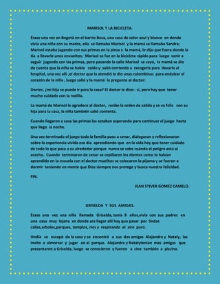 MARISOL Y LA BICICLETA.
Érase una vez en Bogotá en el barrio Bosa, una casa de color azul y blanco en donde
vivía una niña con su madre, ella se llamaba Marisol y la mamá se llamaba Sandra;
Marisol estaba jugando con sus primas en la pieza y la mamá, le dijo que fuera donde la
tía a llevarle unos envueltos; Marisol se fue en la bicicleta rápido para luego venir a
seguir jugando con las primas, pero pasando la calle Marisol se cayó, la mamá se dio
de cuenta que la niña se había caído y salió corriendo a recogerla para llevarla al
hospital, una vez allí ,el doctor que la atendió le dio unas colombinas para endulzar el
corazón de la niña , luego salió y la mamá le pregunto al doctor:
Doctor, ¿mi hija se puede ir para la casa? El doctor le dice:- si, pero hay que tener
mucho cuidado con la rodilla.
La mamá de Marisol le agradece al doctor, recibe la orden de salida y se va feliz con su
hija para la casa, la niña también salió contenta.
Cuando llegaron a casa las primas las estaban esperando para continuar el juego hasta
que llego la noche.
Una vez terminado el juego toda la familia paso a cenar, dialogaron y reflexionaron
sobre la experiencia vivida ese día aprendiendo que en la vida hay que tener cuidado
de todo lo que pasa a su alrededor porque nunca se sabe cuándo el peligro está al
acecho. Cuando terminaron de cenar se cepillaron los dientes como lo habían
aprendido en la escuela con el doctor muelitas se colocaron la pijama y se fueron a
dormir teniendo en mente que Dios siempre nos protege y busca nuestra felicidad.
FIN.
JEAN STIVER GOMEZ CAMELO.
GRISELDA Y SUS AMIGAS.
Érase una vez una niña llamada Griselda, tenía 8 años,vivía con sus padres en
una casa muy lejana en donde ara llegar allí hay que pasar por lindas
calles,arboles,parques, templos, ríos y respirando el aire puro.
Undía se escapó de la casa y se encontró a sus dos amigas Alejandra y Nataly, las
invito a almorzar y jugar en el parque. Alejandra y Natalytenían mas amigas que
presentaron a Griselda, luego se conocieron y fueron a cine también a piscina.
 