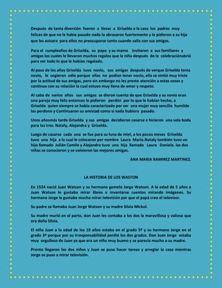 Después de tanta diversión fueron a llevar a Griselda a la casa los padres muy
felices de que no le había pasado nada la abrazaron fuertemente y le pidieron a su hija
que les avisara para ellos no preocuparse tanto cuando salía con sus amigas.
Para el cumpleaños de Griselda, su papa y su mama invitaron a sus familiares y
amigas los cuales le llevaron muchos regalos que la niña después de la celebraciónabrió
para ver todo lo que le habían regalado.
Al paso de los años Griselda tuvo novio, sus amigas después de verque Griselda tenia
novio, le cogieron odio porque ellas no podían tener novio, ella se sintió muy triste
por la actitud de sus amigas, pero sin embargo no les presto atención a estas cosas y
continuo con su relación la cual estuvo muy llena de amor y respeto.
Al cabo de varios años sus amigas se dieron cuenta de que Griselda y su novio eran
una pareja muy feliz entonces le pidieron perdón por lo que le habían hecho, a
Griselda quien siempre se había caracterizado por ser una mujer muy sencilla humilde
las perdono y Continuaron su amistad como si nada hubiera pasado.
Unos añosmás tarde Griselda y sus amigas decidieron casarse e hicieron una sola boda
para las tres: Nataly, Alejandra y Griselda.
Luego de casarse cada una se fue para su luna de miel, a los pocos meses Griselda
tuvo una hija a la cual le colocaron por nombre Laura María.Nataly también tuvo un
hijo llamado Julián Camilo y Alejandra tuvo una hija llamada Laura Daniela. las dos
niñas se conocieron y se volvieron las mejores amigas.
ANA MARIA RAMIREZ MARTINEZ.
LA HISTORIA DE LOS WASTON
En 1524 nació Juan Watson y su hermano gemelo Jorge Watson. A la edad de 5 años a
Juan Watson le gustaba mirar libros e inventarse cuentos mirando imágenes. Su
hermano Jorge le gustaba mucho mirar televisión por que el papá creo el televisor.
Su padre se llamaba Juan Jorge Watson y su madre Silvia Mickol.
Su madre murió en el parto, don Juan les contaba a los dos la maravillosa y valiosa que
era doña Silvia.
El niño Juan a la edad de los 10 años estaba en el grado 5º y su hermano Jorge en el
grado 3º porque por su irresponsabilidad perdió los dos grados. Don Juan Jorge estaba
muy orgulloso de Juan ya que era un niño muy bueno y se parecía mucho a su madre.
Pronto llegaron los dos niños y Juan se puso hacer tareas y arreglar la casa mientras
Jorge se puso a mirar televisión.
 