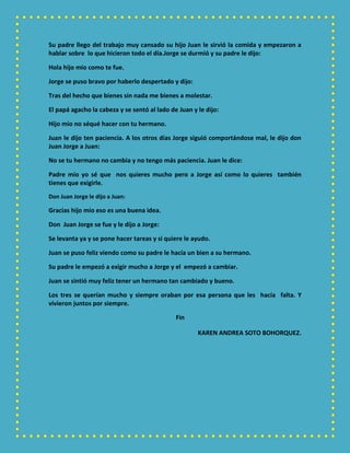 Su padre llego del trabajo muy cansado su hijo Juan le sirvió la comida y empezaron a
hablar sobre lo que hicieron todo el día.Jorge se durmió y su padre le dijo:
Hola hijo mío como te fue.
Jorge se puso bravo por haberlo despertado y dijo:
Tras del hecho que bienes sin nada me bienes a molestar.
El papá agacho la cabeza y se sentó al lado de Juan y le dijo:
Hijo mío no séqué hacer con tu hermano.
Juan le dijo ten paciencia. A los otros días Jorge siguió comportándose mal, le dijo don
Juan Jorge a Juan:
No se tu hermano no cambia y no tengo más paciencia. Juan le dice:
Padre mío yo sé que nos quieres mucho pero a Jorge así como lo quieres también
tienes que exigirle.
Don Juan Jorge le dijo a Juan:
Gracias hijo mío eso es una buena idea.
Don Juan Jorge se fue y le dijo a Jorge:
Se levanta ya y se pone hacer tareas y si quiere le ayudo.
Juan se puso feliz viendo como su padre le hacía un bien a su hermano.
Su padre le empezó a exigir mucho a Jorge y el empezó a cambiar.
Juan se sintió muy feliz tener un hermano tan cambiado y bueno.
Los tres se querían mucho y siempre oraban por esa persona que les hacía falta. Y
vivieron juntos por siempre.
Fin
KAREN ANDREA SOTO BOHORQUEZ.
 