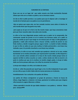 ELMUNDO DE LA FANTASIA
Érase una vez en un lugar del que nadie conocía una linda muchachita llamada
Liliana que vivía con su madre su padre y con su hermano menor.
Un día la niña le pidió permiso a sus padres para que la dejaran salir a investigar el
mundo de la fantasía pero sus padres no se lo permitieron.
-hija no quiero que vayas sola, me han contado muchas cosas sobre el interior de
este mundo dicen que hay gente muy mala.
-pero papá yo sé que en la tierra nos iba mucho mejor, que haya conocíamos todo
pero por favor necesito saber más sobre este mundo.
La niña se fue muy disgustada porque sentía que su padre no la comprendía, iba
caminando cuando de pronto ve en el camino una hermosa casita, iré a pedir un
poco de comida ya que la que tengo no me alcanza para mi viaje, la niña golpeaba y
golpeaba y nadie salía entonces entro a buscar comida, cuando de pronto ve una
linda muñeca y decide recogerla porque segura mente su dueña la había olvidado,
lo que la niña no sabía era que esta muñeca le había pertenecido a una bruja muy
malvada y que si la prendía resucitaría a una bruja muy malvada.
Anocheció y la niña no tuvo más remedio que quedarse a dormir en la casa, estaba
durmiendo con la muñeca abrasada y por equivocación la prendió, la niña despertó y
vio a una extraña señora sentada en la mesa le dio mucho miedo porque tenía un
aspecto terrible la señora escucho un ruido y volteo viendo ala niña la encerró y le
quito la muñeca por que sin la muñeca no tendría ningún poder, la bruja le había
dado esa forma porque sabía que a las niñas les encantan las muñecas.
La bruja asía trabajar a la niña y no le daba de comer.
Un día un señor iba pasando por aquel lugar y vio a la niña trabajando él supo quién
era esa niña ya que el señor había oído de nuevas personas en el planeta.
Inmediatamente fue a avisarles a los padres de Liliana.
Los padres de Liliana consiguieron un grupo de personas y fueron en busca de
Liliana, luego llegaron y mataron a la bruja, quemaron la muñeca para que ninguna
niña inocente la cogiera liberaron a Liliana.
Liliana aprendió la lección de que debía obedecer a sus padres y vivieron felices
para siempre♥♥♥
 
