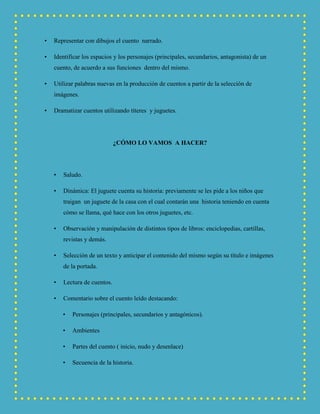 • Representar con dibujos el cuento narrado.
• Identificar los espacios y los personajes (principales, secundarios, antagonista) de un
cuento, de acuerdo a sus funciones dentro del mismo.
• Utilizar palabras nuevas en la producción de cuentos a partir de la selección de
imágenes.
• Dramatizar cuentos utilizando títeres y juguetes.
¿CÓMO LO VAMOS A HACER?
• Saludo.
• Dinámica: El juguete cuenta su historia: previamente se les pide a los niños que
traigan un juguete de la casa con el cual contarán una historia teniendo en cuenta
cómo se llama, qué hace con los otros juguetes, etc.
• Observación y manipulación de distintos tipos de libros: enciclopedias, cartillas,
revistas y demás.
• Selección de un texto y anticipar el contenido del mismo según su título e imágenes
de la portada.
• Lectura de cuentos.
• Comentario sobre el cuento leído destacando:
• Personajes (principales, secundarios y antagónicos).
• Ambientes
• Partes del cuento ( inicio, nudo y desenlace)
• Secuencia de la historia.
 