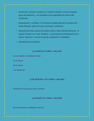 • Escritura de la historia inventada en el cuaderno teniendo en cuenta ortografía,
signos de puntuación y uso de palabras nuevas aprendidas del cuento leído
inicialmente.
• Representación con dibujos de la historia inventada siguiendo la secuencia del
mismo (Destacar partes del cuento, personajes y ambientes).
• Elaboración de títeres, para la actividad los niños y niñas utilizarán libremente el
material deseado con el cual diseñaran su personaje para la dramatización de la
historia. (Destacar el valor de la amistad, colaboración y solidaridad).
• Dramatización de la historia.
¿CUÁNDO LO VAMOS A HACER?
Las actividades se realizaran los días:
23 de Agosto
30 de Agosto
6 de Septiembre
¿CON QUIENES LO VAMOS A HACER?
Estudiantes de grado preescolar y primaria.
¿CON QUÉ LO VAMOS A HACER?
Recursos humanos: estudiantes y docente.
 