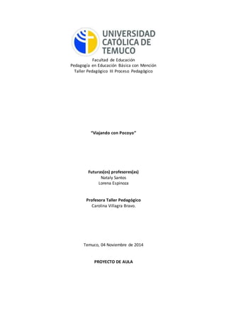 Facultad de Educación 
Pedagogía en Educación Básica con Mención 
Taller Pedagógico III Proceso Pedagógico 
“Viajando con Pocoyo” 
Futuras(os) profesores(as) 
Nataly Santos 
Lorena Espinoza 
Profesora Taller Pedagógico 
Carolina Villagra Bravo. 
Temuco, 04 Noviembre de 2014 
PROYECTO DE AULA 
 