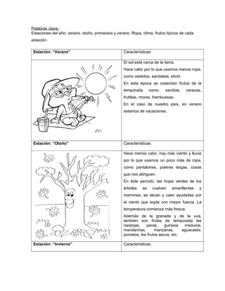 Palabras clave: 
Estaciones del año: verano, otoño, primavera y verano. Ropa, clima, frutos típicos de cada 
estación. 
Estación: “Verano” Características: 
El sol está cerca de la tierra. 
Hace calor por lo que usamos menos ropa, 
como vestidos, sandalias, short. 
En esta época se cosechen frutos de la 
temporada como: sandias, cerezas, 
frutillas, moras, frambuesas. 
En el caso de nuestro país, en verano 
estamos de vacaciones. 
Estación: “Otoño” Características: 
Hace menos calor, hay más viento y lluvia 
por lo que usamos un poco más de ropa, 
como pantalones, poleras largas, cosas 
que nos abriguen. 
En éste período, las hojas verdes de los 
árboles se vuelven amarillentas y 
marrones, se secan y caen ayudadas por 
el viento que sopla con mayor fuerza. La 
temperatura comienza más fresca. 
Además de la granada y de la uva, 
también son frutas de temporada las 
naranjas, peras, guineos maduros, 
mandarinas, manzanas, aguacates, 
pomelos, los frutos secos, etc. 
Estación: “Invierno” Características: 
 