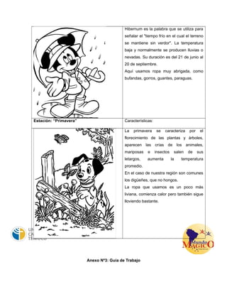 Hibernum es la palabra que se utiliza para 
señalar el "tiempo frío en el cual el terreno 
se mantiene sin verdor". La temperatura 
baja y normalmente se producen lluvias o 
nevadas. Su duración es del 21 de junio al 
20 de septiembre. 
Aquí usamos ropa muy abrigada, como 
bufandas, gorros, guantes, paraguas. 
Estación: “Primavera” Características: 
La primavera se caracteriza por el 
florecimiento de las plantas y árboles, 
aparecen las crías de los animales, 
mariposas e insectos salen de sus 
letargos, aumenta la temperatura 
promedio. 
En el caso de nuestra región son comunes 
los digüeñes, que no hongos. 
La ropa que usamos es un poco más 
liviana, comienza calor pero también sigue 
lloviendo bastante. 
Anexo Nº3: Guía de Trabajo 
 