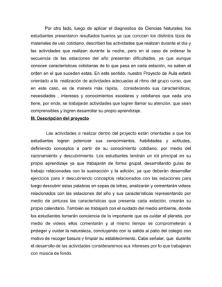 Por otro lado, luego de aplicar el diagnostico de Ciencias Naturales, los 
estudiantes presentaron resultados buenos ya que conocen los distintos tipos de 
materiales de uso cotidiano, describen las actividades que realizan durante el día y 
las actividades que realizan durante la noche, pero en el caso de ordenar la 
secuencia de las estaciones del año presentan dificultades, ya que aunque 
conocen características cotidianas de lo que pasa en cada estación, no saben el 
orden en el que suceden estas. En este sentido, nuestro Proyecto de Aula estará 
orientado a la realización de actividades adecuadas al ritmo del grupo curso, que 
en este caso, es de manera más rápida, considerando sus características, 
necesidades , intereses y conocimientos escolares y cotidianos que cada uno 
tiene, por ende, se trabajarán actividades que logren llamar su atención, que sean 
comprensibles y logren desarrollar su propio aprendizaje. 
III. Descripción del proyecto 
Las actividades a realizar dentro del proyecto están orientadas a que los 
estudiantes logren potenciar sus conocimientos, habilidades y actitudes, 
definiendo conceptos a partir de su conocimiento cotidiano, por medio del 
razonamiento y descubrimiento. Los estudiantes tendrán un rol principal en su 
propio aprendizaje ya que trabajarán de forma grupal, desarrollando guías de 
trabajo relacionadas con la sustracción y la adición, ya que deberán desarrollar 
ejercicios para ir descubriendo conceptos relacionados con las estaciones para 
luego descubrir estas palabras en sopas de letras, analizarán y comentarán videos 
relacionados con las estaciones del año y sus características representando por 
medio de pinturas las características que presenta cada estación, crearán su 
propio calendario. También se trabajará con el cuidado del medio ambiente, donde 
los estudiantes tomarán conciencia de lo importante que es cuidar el planeta, por 
medio de videos ellos comentarán y al mismo tiempo se comprometerán a 
proteger y cuidar la naturaleza, concluyendo con la salida al patio del colegio con 
motivo de recoger basura y limpiar su establecimiento. Cabe señalar, que durante 
el desarrollo de las actividades consideraremos sus intereses por lo que trabajaran 
con música de fondo. 
 